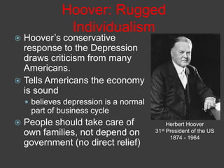Hoover: Rugged
Individualism
 Hoover’s conservative
response to the Depression
draws criticism from many
Americans.
 Tells Americans the economy
is sound
 believes depression is a normal
part of business cycle
 People should take care of
own families, not depend on
government (no direct relief)
Herbert Hoover
31st President of the US
1874 - 1964
 
