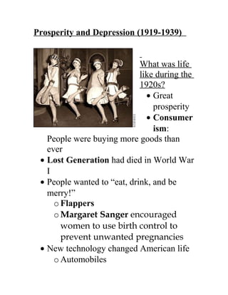 Prosperity and Depression (1919-1939)
What was life
like during the
1920s?
• Great
prosperity
• Consumer
ism:
People were buying more goods than
ever
• Lost Generation had died in World War
I
• People wanted to “eat, drink, and be
merry!”
oFlappers
oMargaret Sanger encouraged
women to use birth control to
prevent unwanted pregnancies
• New technology changed American life
oAutomobiles
 