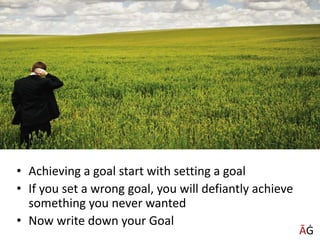 • Achieving a goal start with setting a goal
• If you set a wrong goal, you will defiantly achieve
something you never wanted
• Now write down your Goal
ĀĠ
ĀĠ
 