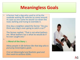 Meaningless Goals
• A farmer had a dog who used to sit by the
roadside waiting for vehicles to come around.
As soon as one came he would run down the
road, barking and trying to overtake it.
One day a neighbor asked the farmer "Do you
think your dog is ever going to catch a car?"
The farmer replied, "That is not what bothers
me. What bothers me is what he would do if
he ever caught one."
•
:: Moral of the Story ::
Many people in life behave like that dog who is
pursuing meaningless goals.
First set Meaningful and Realistic goal and
then work to achieve GOAL.
ĀĠ
 