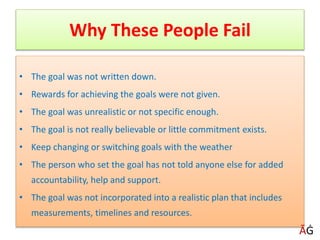 Why These People Fail
• The goal was not written down.
• Rewards for achieving the goals were not given.
• The goal was unrealistic or not specific enough.
• The goal is not really believable or little commitment exists.
• Keep changing or switching goals with the weather
• The person who set the goal has not told anyone else for added
accountability, help and support.
• The goal was not incorporated into a realistic plan that includes
measurements, timelines and resources.
ĀĠ
 