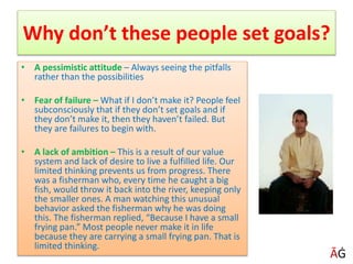 Why don’t these people set goals?
• A pessimistic attitude – Always seeing the pitfalls
rather than the possibilities
• Fear of failure – What if I don’t make it? People feel
subconsciously that if they don’t set goals and if
they don’t make it, then they haven’t failed. But
they are failures to begin with.
• A lack of ambition – This is a result of our value
system and lack of desire to live a fulfilled life. Our
limited thinking prevents us from progress. There
was a fisherman who, every time he caught a big
fish, would throw it back into the river, keeping only
the smaller ones. A man watching this unusual
behavior asked the fisherman why he was doing
this. The fisherman replied, “Because I have a small
frying pan.” Most people never make it in life
because they are carrying a small frying pan. That is
limited thinking.
ĀĠ
 