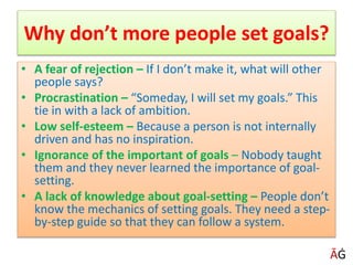 • A fear of rejection – If I don’t make it, what will other
people says?
• Procrastination – “Someday, I will set my goals.” This
tie in with a lack of ambition.
• Low self-esteem – Because a person is not internally
driven and has no inspiration.
• Ignorance of the important of goals – Nobody taught
them and they never learned the importance of goal-
setting.
• A lack of knowledge about goal-setting – People don’t
know the mechanics of setting goals. They need a step-
by-step guide so that they can follow a system.
Why don’t more people set goals?
ĀĠ
 