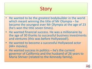Story
• He wanted to be the greatest bodybuilder in the world
which meant winning the title of Mr Olympia – he
became the youngest ever Mr Olympia at the age of 23
(he’s won the title seven times).
• He wanted financial success. He was a millionaire by
the age of 30 thanks to successful business investments
and ventures (this was before Hollywood!).
• He wanted to become a successful Hollywood actor
(44+ movies).
• He wanted success in politics – he’s the current
governor of California and the husband of 26 years to
Maria Shriver (related to the Kennedy family).
ĀĠ
 