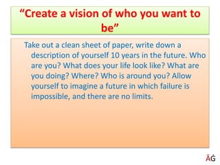 “Create a vision of who you want to
be”
Take out a clean sheet of paper, write down a
description of yourself 10 years in the future. Who
are you? What does your life look like? What are
you doing? Where? Who is around you? Allow
yourself to imagine a future in which failure is
impossible, and there are no limits.
ĀĠ
 