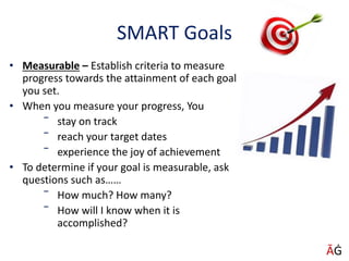 SMART Goals
• Measurable – Establish criteria to measure
progress towards the attainment of each goal
you set.
• When you measure your progress, You
‾ stay on track
‾ reach your target dates
‾ experience the joy of achievement
• To determine if your goal is measurable, ask
questions such as……
‾ How much? How many?
‾ How will I know when it is
accomplished?
ĀĠ
 