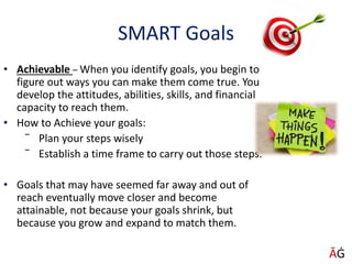 SMART Goals
• Achievable – When you identify goals, you begin to
figure out ways you can make them come true. You
develop the attitudes, abilities, skills, and financial
capacity to reach them.
• How to Achieve your goals:
‾ Plan your steps wisely
‾ Establish a time frame to carry out those steps.
• Goals that may have seemed far away and out of
reach eventually move closer and become
attainable, not because your goals shrink, but
because you grow and expand to match them.
ĀĠ
 