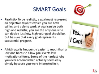 SMART Goals
• Realistic- To be realistic, a goal must represent
an objective towards which you are both
willing and able to work. A goal can be both
high and realistic; you are the only one who
can decide just how high your goal should be.
But be sure that every goal represents
substantial progress.
• A high goal is frequently easier to reach than a
low one because a low goal exerts low
motivational force. Some of the hardest jobs
you ever accomplished actually seem easy
simply because you were interested in it.
ĀĠ
 