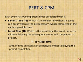 PERT & CPM
Each event has two important times associated with it:
• Earliest Time (Te): Which is a calendar time when an event
can occur when all the predecessor/ events completed at the
earliest possible time.
• Latest Time (Tl): Which is the latest time the event can occur
without delaying the subsequent events and completion of
project.
Tl- Te= Slack Time
Amt. of time an event can be delayed without delaying the
project completion
ĀĠ
 