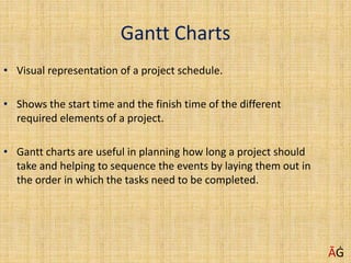 Gantt Charts
• Visual representation of a project schedule.
• Shows the start time and the finish time of the different
required elements of a project.
• Gantt charts are useful in planning how long a project should
take and helping to sequence the events by laying them out in
the order in which the tasks need to be completed.
ĀĠ
 