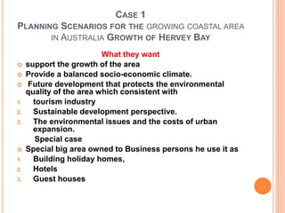 CASE 1
PLANNING SCENARIOS FOR THE GROWING COASTAL AREA
IN AUSTRALIA GROWTH OF HERVEY BAY
What they want
 support the growth of the area
 Provide a balanced socio-economic climate.
 Future development that protects the environmental
quality of the area which consistent with
1. tourism industry
2. Sustainable development perspective.
3. The environmental issues and the costs of urban
expansion.
Special case
 Special big area owned to Business persons he use it as
1. Building holiday homes,
2. Hotels
3. Guest houses
 