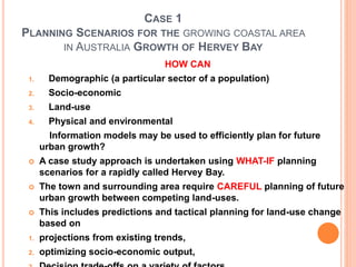CASE 1
PLANNING SCENARIOS FOR THE GROWING COASTAL AREA
IN AUSTRALIA GROWTH OF HERVEY BAY
HOW CAN
1. Demographic (a particular sector of a population)
2. Socio-economic
3. Land-use
4. Physical and environmental
Information models may be used to efficiently plan for future
urban growth?
 A case study approach is undertaken using WHAT-IF planning
scenarios for a rapidly called Hervey Bay.
 The town and surrounding area require CAREFUL planning of future
urban growth between competing land-uses.
 This includes predictions and tactical planning for land-use change
based on
1. projections from existing trends,
2. optimizing socio-economic output,
 