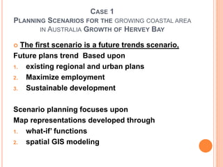 CASE 1
PLANNING SCENARIOS FOR THE GROWING COASTAL AREA
IN AUSTRALIA GROWTH OF HERVEY BAY
 The first scenario is a future trends scenario,
Future plans trend Based upon
1. existing regional and urban plans
2. Maximize employment
3. Sustainable development
Scenario planning focuses upon
Map representations developed through
1. what-if’ functions
2. spatial GIS modeling
 