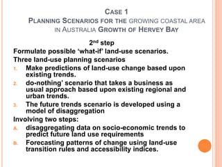 CASE 1
PLANNING SCENARIOS FOR THE GROWING COASTAL AREA
IN AUSTRALIA GROWTH OF HERVEY BAY
2nd step
Formulate possible ‘what-if’ land-use scenarios.
Three land-use planning scenarios
1. Make predictions of land-use change based upon
existing trends.
2. do-nothing’ scenario that takes a business as
usual approach based upon existing regional and
urban trends.
3. The future trends scenario is developed using a
model of disaggregation
Involving two steps:
A. disaggregating data on socio-economic trends to
predict future land use requirements
B. Forecasting patterns of change using land-use
transition rules and accessibility indices.
 