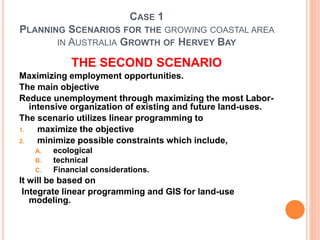 CASE 1
PLANNING SCENARIOS FOR THE GROWING COASTAL AREA
IN AUSTRALIA GROWTH OF HERVEY BAY
THE SECOND SCENARIO
Maximizing employment opportunities.
The main objective
Reduce unemployment through maximizing the most Labor-
intensive organization of existing and future land-uses.
The scenario utilizes linear programming to
1. maximize the objective
2. minimize possible constraints which include,
A. ecological
B. technical
C. Financial considerations.
It will be based on
Integrate linear programming and GIS for land-use
modeling.
 
