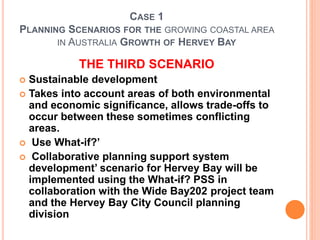 CASE 1
PLANNING SCENARIOS FOR THE GROWING COASTAL AREA
IN AUSTRALIA GROWTH OF HERVEY BAY
THE THIRD SCENARIO
 Sustainable development
 Takes into account areas of both environmental
and economic significance, allows trade-offs to
occur between these sometimes conflicting
areas.
 Use What-if?’
 Collaborative planning support system
development’ scenario for Hervey Bay will be
implemented using the What-if? PSS in
collaboration with the Wide Bay202 project team
and the Hervey Bay City Council planning
division
 