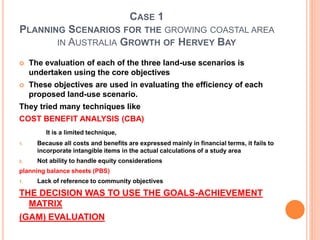 CASE 1
PLANNING SCENARIOS FOR THE GROWING COASTAL AREA
IN AUSTRALIA GROWTH OF HERVEY BAY
 The evaluation of each of the three land-use scenarios is
undertaken using the core objectives
 These objectives are used in evaluating the efficiency of each
proposed land-use scenario.
They tried many techniques like
COST BENEFIT ANALYSIS (CBA)
It is a limited technique,
1. Because all costs and benefits are expressed mainly in financial terms, it fails to
incorporate intangible items in the actual calculations of a study area
2. Not ability to handle equity considerations
planning balance sheets (PBS)
1. Lack of reference to community objectives
THE DECISION WAS TO USE THE GOALS-ACHIEVEMENT
MATRIX
(GAM) EVALUATION
 
