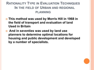 RATIONALITY TYPE IN EVALUATION TECHNIQUES
IN THE FIELD OF URBAN AND REGIONAL
PLANNING
 This method was used by Morris Hill in 1968 in
the field of transport and evaluation of land
Used in Britain
 And in seventies was used by land use
planners to determine optimal locations for
housing and public development and developed
by a number of specialists.
 