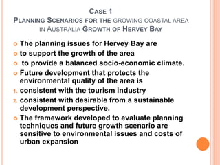 CASE 1
PLANNING SCENARIOS FOR THE GROWING COASTAL AREA
IN AUSTRALIA GROWTH OF HERVEY BAY
 The planning issues for Hervey Bay are
 to support the growth of the area
 to provide a balanced socio-economic climate.
 Future development that protects the
environmental quality of the area is
1. consistent with the tourism industry
2. consistent with desirable from a sustainable
development perspective.
 The framework developed to evaluate planning
techniques and future growth scenario are
sensitive to environmental issues and costs of
urban expansion
 