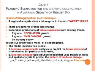CASE 1
PLANNING SCENARIOS FOR THE GROWING COASTAL AREA
IN AUSTRALIA GROWTH OF HERVEY BAY
Model of Disaggregation ( (‫تقسيم‬ Technique
 A regional analysis shows future grow in the next TWENTY YEARS
.
 There are patterns of land-use change
 Depend on predictions of future expansion from existing trends.
1. Regional POPULATION growth
2. Regional EMPLOYMENT growth
by industry sector
To achieve it they used model of disaggregation.
 The model involves two steps:
 1. land-use requirements analysis to predict the future demand of
land required for particular land-uses,
 2. land-use allocation(distribution) model that uses transition rules
and spatial analysis to predict the pattern of land-use change.
Allocation‫استخدام‬ ‫في‬ ‫التغير‬ ‫نمط‬ ‫للتنبؤ‬ ‫المكاني‬ ‫والتحليل‬ ‫التحول‬ ‫قواعد‬ ‫يستخدم‬ ‫نموذج‬‫األراضي‬.
 