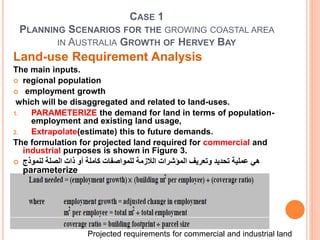 CASE 1
PLANNING SCENARIOS FOR THE GROWING COASTAL AREA
IN AUSTRALIA GROWTH OF HERVEY BAY
Land-use Requirement Analysis
The main inputs.
 regional population
 employment growth
which will be disaggregated and related to land-uses.
1. PARAMETERIZE the demand for land in terms of population-
employment and existing land usage,
2. Extrapolate(estimate) this to future demands.
The formulation for projected land required for commercial and
industrial purposes is shown in Figure 3.
 ‫لنموذج‬ ‫الصلة‬ ‫ذات‬ ‫أو‬ ‫كاملة‬ ‫للمواصفات‬ ‫الالزمة‬ ‫المؤشرات‬ ‫وتعريف‬ ‫تحديد‬ ‫عملية‬ ‫هي‬
parameterize
Projected requirements for commercial and industrial land
 
