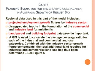 CASE 1
PLANNING SCENARIOS FOR THE GROWING COASTAL AREA
IN AUSTRALIA GROWTH OF HERVEY BAY
Regional data used in this part of the model includes.
 projected employment growth figures by industry sector.
 disaggregated inputs in the formulation of the commercial
and industry land formulation is
 Land parcel and building footprint data provide important.
 A GIS is used to calculate the average coverage ratio for
each of the industrial and commercial land-use
categories. Combined with the industry sector growth
figure components, the total additional land required for
industrial and commercial land-use has thus been
determined – See Figure 5
 