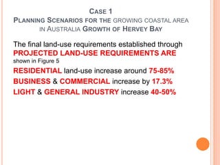 CASE 1
PLANNING SCENARIOS FOR THE GROWING COASTAL AREA
IN AUSTRALIA GROWTH OF HERVEY BAY
The final land-use requirements established through
PROJECTED LAND-USE REQUIREMENTS ARE
shown in Figure 5
RESIDENTIAL land-use increase around 75-85%
BUSINESS & COMMERCIAL increase by 17.3%
LIGHT & GENERAL INDUSTRY increase 40-50%
 
