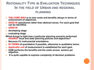RATIONALITY TYPE IN EVALUATION TECHNIQUES
IN THE FIELD OF URBAN AND REGIONAL
PLANNING
 THE CORE IDEA is to view costs and benefits always in terms of
achievement of objectives.
 USED IN operational rather than abstract sense. For each goal that
can be identified.
 USED IN
 developing stage
 evaluating stage
Which brings to light how a particular planning scenario performed
AGAINST local and state planning policies and objectives?
 Because it's instrumental orientations
 IN TERMS of quantitative if possible, otherwise in qualitative terms.
 Applicable unit of measurement is established for each goal.
 GAM performs the benefits and the costs across sectors per
objective.
 It is quite capable to express complexity of decision problems.
 