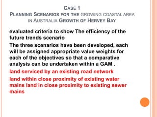 CASE 1
PLANNING SCENARIOS FOR THE GROWING COASTAL AREA
IN AUSTRALIA GROWTH OF HERVEY BAY
evaluated criteria to show The efficiency of the
future trends scenario
The three scenarios have been developed, each
will be assigned appropriate value weights for
each of the objectives so that a comparative
analysis can be undertaken within a GAM .
land serviced by an existing road network
land within close proximity of existing water
mains land in close proximity to existing sewer
mains
 