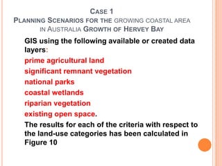 CASE 1
PLANNING SCENARIOS FOR THE GROWING COASTAL AREA
IN AUSTRALIA GROWTH OF HERVEY BAY
GIS using the following available or created data
layers:
prime agricultural land
significant remnant vegetation
national parks
coastal wetlands
riparian vegetation
existing open space.
The results for each of the criteria with respect to
the land-use categories has been calculated in
Figure 10
 