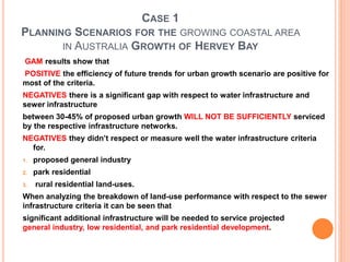 CASE 1
PLANNING SCENARIOS FOR THE GROWING COASTAL AREA
IN AUSTRALIA GROWTH OF HERVEY BAY
GAM results show that
POSITIVE the efficiency of future trends for urban growth scenario are positive for
most of the criteria.
NEGATIVES there is a significant gap with respect to water infrastructure and
sewer infrastructure
between 30-45% of proposed urban growth WILL NOT BE SUFFICIENTLY serviced
by the respective infrastructure networks.
NEGATIVES they didn’t respect or measure well the water infrastructure criteria
for.
1. proposed general industry
2. park residential
3. rural residential land-uses.
When analyzing the breakdown of land-use performance with respect to the sewer
infrastructure criteria it can be seen that
significant additional infrastructure will be needed to service projected
general industry, low residential, and park residential development.
 