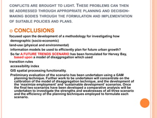 CONFLICTS ARE BROUGHT TO LIGHT. THESE PROBLEMS CAN THEN
BE ADDRESSED THROUGH APPROPRIATE PLANNING AND DECISION-
MAKING BODIES THROUGH THE FORMULATION AND IMPLEMENTATION
OF SUITABLE POLICIES AND PLANS.
 CONCLUSIONS
focused upon the development of a methodology for investigating how
demographic (socio-economic)
land-use (physical and environmental)
information models be used to efficiently plan for future urban growth?
So far A FUTURE TRENDS SCENARIO has been formulated for Hervey Bay,
based upon a model of disaggregation which used
transition rules
accessibility index
GIS spatial processing functionality.
Preliminary evaluation of the scenario has been undertaken using a GAM
planning technique. Further work to be undertaken will concentrate on the
calibration of the model of disaggregation technique, and the development of
the ‘maximize employment’ and ‘sustainable development’ scenarios. Once
the final two scenarios have been developed a comparative analysis will be
undertaken to investigate the strengths and weaknesses of all three scenario
and the efficiency of the planning techniques employed to formulate each
scenario.
 
