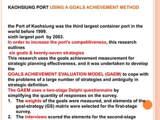 KAOHSIUNG PORT USING A GOALS ACHIEVEMENT METHOD
the Port of Kaohsiung was the third largest container port in the
world before 1999.
sixth largest port by 2003.
In order to increase the port’s competitiveness, this research
outlines
six goals & twenty-seven strategies
This research uses the goals achievement measurement for
strategic planning effectiveness, and it was undertaken to develop
the
GOALS ACHIEVEMENT EVALUATION MODEL (GAEM) to cope with
the problems of a large number of strategies and ambiguity in
strategic definition.
The GAEM uses a two-stage Delphi questionnaire by
simplifying the quantity of responses on the survey.
1. The weights of the goals were measured, and elements of the
goal-strategy (GS) matrix were selected for the first-stage
survey.
2. The interviews scored the elements for the second-stage
 