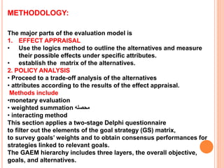 METHODOLOGY:
The major parts of the evaluation model is
1. EFFECT APPRAISAL
• Use the logics method to outline the alternatives and measure
their possible effects under specific attributes.
• establish the matrix of the alternatives.
2. POLICY ANALYSIS
• Proceed to a trade-off analysis of the alternatives
• attributes according to the results of the effect appraisal.
Methods include
•monetary evaluation
• weighted summation ‫محصله‬
• interacting method
This section applies a two-stage Delphi questionnaire
to filter out the elements of the goal strategy (GS) matrix,
to survey goals’ weights and to obtain consensus performances for
strategies linked to relevant goals.
The GAEM hierarchy includes three layers, the overall objective,
goals, and alternatives.
 