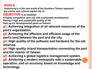 GOALS
Kaohsiung’s in the new world of the Southern Taiwan reprecent
the marine and cultural capital city of.
OBJECTIVE is to establish
A highly competitive port city with sustainable development
Having a high and sustainable quality of life
Sets up six developmental goals as follows:
g1: Achieving integration of all relevant resources of the
port’s organization.
g2: Achieving the effective and efficient usage of the
port’s land between the port and the city.
g3: High quality of the software and hardware for the old
wharves.
g4: High quality inland transportation connecting the port
and the interior of Taiwan.
g5: Achieving a global logistics management system.
g6: Achieving a modern metropolis with a sustainable
operation, and an economy based on knowledge and
technology.
 