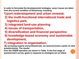 In order to formulate the developmental strategies, seven issues are taken
from the current condition of Kaohsiung, including
1)port redevelopment and urban renewal,
2) the multi-functional international trade and
logistics park,
3) integrated land-use planning
4) issues of transportation,
5) diversification and financial perspective
6) knowledge-based economy and sustainable
development,
7) integration in organization.
By surveying experts and professionals, we received twelve copies of valid
questionnaires. The results
from the GAEM operation are shown in Table. In the first stage of
questionnaire survey, goals in response to strategies are as follow.
 