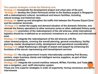 The superior strategies include the following nine.
Strategy s1: incorporate the development project and urban plan of the port.
Strategy s6: develop the Chizin Peninsula similar to the Santosa project in Singapore
with a redevelopment cultural, recreational and leisure facilities, including
natural ecology and historical sites.
Strategy s9: speed up and strengthen the traffic link between the Process Export Zone
and the container terminals.
Strategy s12: review the supply and demand situation of the domestic fisheries, and
relocate the fishery operations to other exclusive zones or other dedicated fishery ports.
Strategy s13: promotion of the redevelopment of the old wharves, while international
logistics should be re-defined as an economic investment on a national and international
level.
Strategy s14: integrate the redevelopment of the old wharves with the
urban renewal projects, covering the overall planning, general consultancy, facility
planning, master development entity, development and operational consideration.
Strategy s18: adopt Kaohsiung’s strength of airport and seaport by enhancing the
functions of the sea-air reprocessing and transshipment services
Strategy s21: the city government invests internationally combining Port Bureau,
carriers, major business clients and intelligent service suppliers, as part of their
investment portfolio.
Strategy s22: integrate the current maritime network, MTNet, Port-Net, and Trade-VAN
into a navigation, port, tariff information system.
Those are nine superior strategies in order of superiority, having consensus among the
interviewees
 