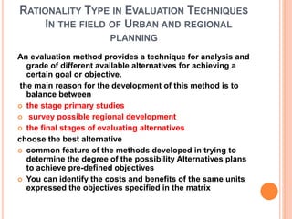 RATIONALITY TYPE IN EVALUATION TECHNIQUES
IN THE FIELD OF URBAN AND REGIONAL
PLANNING
An evaluation method provides a technique for analysis and
grade of different available alternatives for achieving a
certain goal or objective.
the main reason for the development of this method is to
balance between
 the stage primary studies
 survey possible regional development
 the final stages of evaluating alternatives
choose the best alternative
 common feature of the methods developed in trying to
determine the degree of the possibility Alternatives plans
to achieve pre-defined objectives
 You can identify the costs and benefits of the same units
expressed the objectives specified in the matrix
 