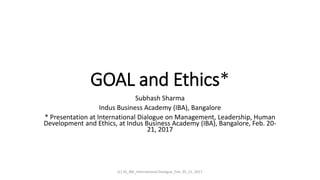 GOAL and Ethics*
Subhash Sharma
Indus Business Academy (IBA), Bangalore
* Presentation at International Dialogue on Management, Leadership, Human
Development and Ethics, at Indus Business Academy (IBA), Bangalore, Feb. 20-
21, 2017
(C) SS_IBA_International Dialogue_Feb. 20_21, 2017
 