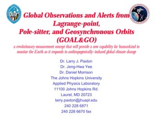 Global Observations and Alerts from 
Lagrange-point, 
Pole-sitter, and Geosynchronous Orbits 
(GOAL&GO) 
a revolutionary measurement concept that will provide a new capability for humankind to 
monitor the Earth as it responds to anthropogenically–induced global climate change 
Dr. Larry J. Paxton 
Dr. Jeng-Hwa Yee 
Dr. Daniel Morrison 
The Johns Hopkins University 
Applied Physics Laboratory 
11100 Johns Hopkins Rd. 
Laurel, MD 20723 
larry.paxton@jhuapl.edu 
240 228 6871 
240 228 6670 fax 
 