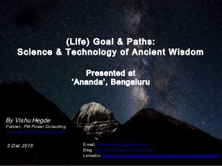 1
(Life) Goal & Paths:
Science & Technology of Ancient Wisdom
Presented at
‘Ananda’, Bengaluru
By Vishu Hegde
Partner, PM Power Consulting
www.pm-powerconsulting.com
5 Dec 2015 Email: VishuHegde1@gmail.com
Blog: http://rootsandshoots.ning.com
LinkedIn: http://www.linkedin.com/pub/vishweshwar-hegde/8/50a/7
 
