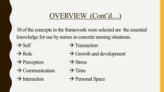 OVERVIEW (Cont’d…)
10 of the concepts in the framework were selected are the essential
knowledge for use by nurses in concrete nursing situations.
 Self Transaction
 Role  Growth and development
 Perception  Stress
 Communication Time
 Interaction  Personal Space
 