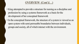 OVERVIEW (Cont’d…)
• King attempted to provide a structure for nursing as a discipline and
profession by using a systems framework as a basis for the
development of her conceptual framework
• In the conceptual framework, the structure of a system is viewed as an
open system with semi permeable boundaries between individuals,
groups and society, all of which interact with the environment.
 