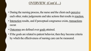 OVERVIEW (Cont’d…)
• During the nursing process, the nurse and the client each perceive
each other, make judgements and take actions that results in reaction.
• Interaction results, and if perceptual congruence exists, transactions
occur.
• Outcomes are defined over goals attained.
• If the goals are related to patient behavior, then they become criteria
by which the effectiveness of nursing care can be measured.
 