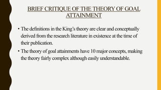 BRIEF CRITIQUE OFTHE THEORYOF GOAL
ATTAINMENT
• The definitions in the King’s theory are clear and conceptually
derived from the research literature in existence at the time of
their publication.
• The theory of goal attainments have 10 major concepts, making
the theory fairly complex although easily understandable.
 