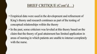 BRIEF CRITIQUE (Cont’d…)
• Empirical data were used in the development and refinement of
King’s theory and research continues as part of the testing of
conceptual relationships within the theory
• In the past, some criticism was leveled at this theory based on the
claim that the theory of goal attainment has limited application in
areas of nursing in which patients are unable to interact completely
with the nurse.
 