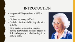 INTRODUCTION
• ImogeneM Kingwas born in 1923 in
Iowa.
• Diplomain nursing in 1945.
• Bachelorof sciencein Nursing education
in 1948.
• King workedas a medical-surgical
nursing instructorand assistantdirectorof
St.Johns hospital,schoolof nursingfrom
1947 to 1958.
 