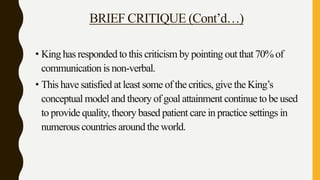 BRIEF CRITIQUE (Cont’d…)
• King has responded to this criticism by pointing out that 70% of
communication is non-verbal.
• This have satisfied at least some of the critics, give the King’s
conceptual model and theory of goal attainment continue to be used
to provide quality, theory based patient care in practice settings in
numerous countries around the world.
 