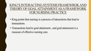 KING’S INTERACTING SYSTEMS FRAMEWROKAND
THEORYOF GOALATTAINMENTASAFRAMEWORK
FOR NURSING PRACTICE
• King points that nursing is a process of interactions that lead to
transactions.
• Transactions lead to goal attainment , and goal attainment is a
measure of effective nursing care.
 