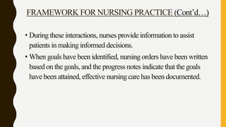 FRAMEWORK FOR NURSING PRACTICE (Cont’d…)
• During these interactions, nurses provide information to assist
patients in making informed decisions.
• When goals have been identified, nursing orders have been written
based on the goals, and the progress notes indicate that the goals
have been attained, effective nursing care has been documented.
 